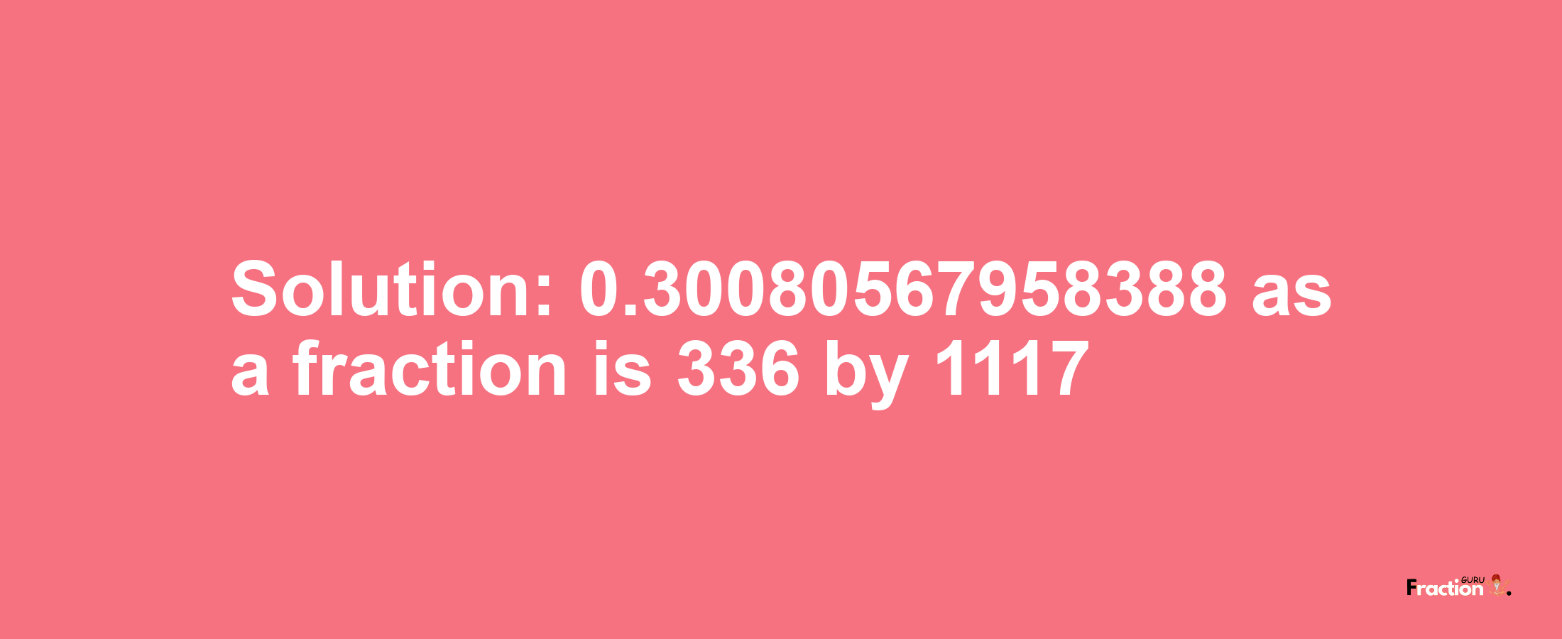 Solution:0.30080567958388 as a fraction is 336/1117